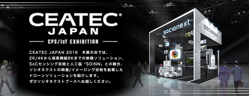 CEATEC JAPAN 2016　本展示会では、2K/4Kから超高精細8Kまでの映像ソリューション、SoCセンシング技術と人工脳「SOINN」との融合、ソシオネクストの映像/センサ技術を結集した、ドローンソリューションを紹介します。ぜひソシオネクストブースへお越しください。