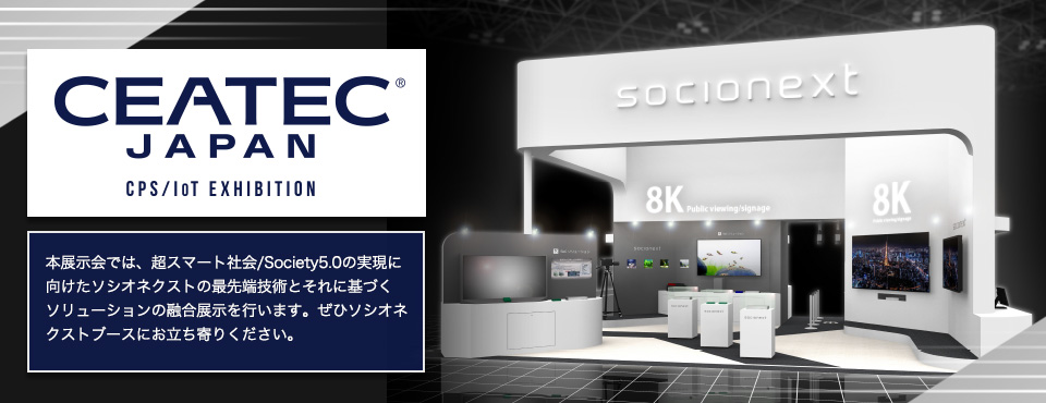 本展示会では、超スマート社会/Society5.0の実現に向けたソシオネクストの最先端技術とそれに基づくソリューションの融合展示を行います。ぜひソシオネクストブースにお立ち寄りください。