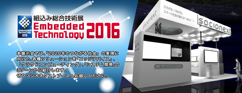 組込み総合技術展 Embedded Technology 2016｜本展示会では、『2020年のつながる社会』の実現に向けた、各種ソリューションを「エッジデバイス」、「クラウドコンピューティング」、「システム開発」の3ゾーンにて紹介します。ぜひソシオネクストブースへお越しください。本展⽰会では、「2020年のつながる社会」の実現に向けた、各種ソリューションを「エッジデバイス」、「クラウドコンピューティング」、「システム開発」の3ゾーンから紹介します。ぜひソシオネクストブースへお越しください。