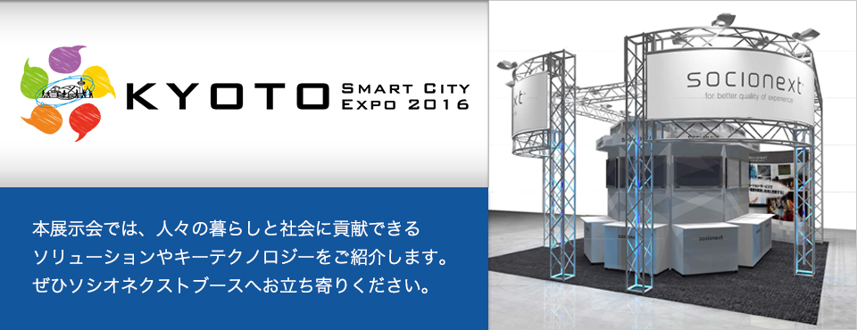 京都スマートシティエキスポ 2016　本展示会では、人々の暮らしと社会に貢献できるソリューションやキーテクノロジーをご紹介します。ぜひソシオネクストブースへお立ち寄りください。